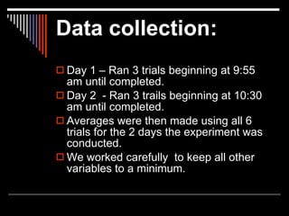 Data collection:
 Day 1 – Ran 3 trials beginning at 9:55
  am until completed.
 Day 2 - Ran 3 trails beginning at 10:30
  am until completed.
 Averages were then made using all 6
  trials for the 2 days the experiment was
  conducted.
 We worked carefully to keep all other
  variables to a minimum.
 