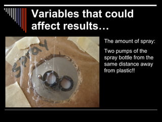 Variables that could
affect results…
              The amount of spray:
              Two pumps of the
              spray bottle from the
              same distance away
              from plastic!!
 