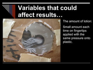 Variables that could
affect results…
               The amount of lotion:
               Small amount each
               time on fingertips
               applied with the
               same pressure onto
               plastic.
 