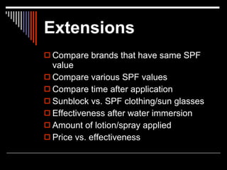 Extensions
 Compare brands that have same SPF
  value
 Compare various SPF values
 Compare time after application
 Sunblock vs. SPF clothing/sun glasses
 Effectiveness after water immersion
 Amount of lotion/spray applied
 Price vs. effectiveness
 