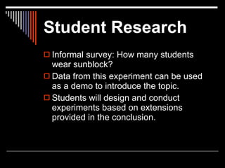 Student Research
 Informal survey: How many students
  wear sunblock?
 Data from this experiment can be used
  as a demo to introduce the topic.
 Students will design and conduct
  experiments based on extensions
  provided in the conclusion.
 