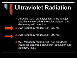 Ultraviolet Radiation
 Ultraviolet (UV) ultraviolet light is the light just
  past the wavelength of the color violet on the
  electromagnetic spectrum
 UVA frequency ranges 400 - 320 nm


 UVB frequency ranges 320 - 290 nm


 UVC frequency ranges 290 - 100 nm (these
  waves are absorbed completely by oxygen and
  the ozone layer)
 