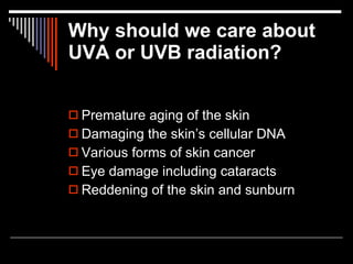Why should we care about
UVA or UVB radiation?


 Premature aging of the skin
 Damaging the skin’s cellular DNA
 Various forms of skin cancer
 Eye damage including cataracts
 Reddening of the skin and sunburn
 