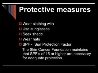 Protective measures
 Wear clothing with
 Use sunglasses
 Seek shade
 Wear hats
 SPF - Sun Protection Factor
 The Skin Cancer Foundation maintains
 that SPF’s of 15 or higher are necessary
 for adequate protection.
 