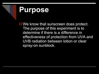 Purpose
 We know that sunscreen does protect.
  The purpose of this experiment is to
  determine if there is a difference in
  effectiveness of protection from UVA and
  UVB radiation between lotion or clear
  spray-on sunblock.
 