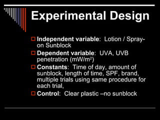 Experimental Design
 Independent variable: Lotion / Spray-
  on Sunblock
 Dependent variable: UVA, UVB
  penetration (mW/m2)
 Constants: Time of day, amount of
  sunblock, length of time, SPF, brand,
  multiple trials using same procedure for
  each trial,
 Control: Clear plastic –no sunblock
 