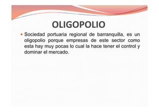 Sociedad portuaria regional de barranquilla, es un
oligopolio porque empresas de este sector como
esta hay muy pocas lo cual la hace tener el control y
dominar el mercado.
Sociedad portuaria regional de barranquilla, es un
oligopolio porque empresas de este sector como
esta hay muy pocas lo cual la hace tener el control y
dominar el mercado.
 
