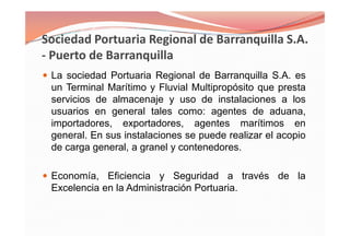 La sociedad Portuaria Regional de Barranquilla S.A. es
un Terminal Marítimo y Fluvial Multipropósito que presta
servicios de almacenaje y uso de instalaciones a los
usuarios en general tales como: agentes de aduana,
importadores, exportadores, agentes marítimos en
general. En sus instalaciones se puede realizar el acopio
de carga general, a granel y contenedores.
Economía, Eficiencia y Seguridad a través de la
Excelencia en la Administración Portuaria.
La sociedad Portuaria Regional de Barranquilla S.A. es
un Terminal Marítimo y Fluvial Multipropósito que presta
servicios de almacenaje y uso de instalaciones a los
usuarios en general tales como: agentes de aduana,
importadores, exportadores, agentes marítimos en
general. En sus instalaciones se puede realizar el acopio
de carga general, a granel y contenedores.
Economía, Eficiencia y Seguridad a través de la
Excelencia en la Administración Portuaria.
 