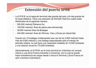• La S.P.R.B. es el segundo terminal más grande del país y él más grande de
la Costa Atlántica. Tiene una extensión de 933,000 mts2 los cuales están
distribuidos de la siguiente manera:
• · 500,000 metros2 Dársena Sur
• · 150,000 metros2: Área de patios para almacenaje
• · 39,000 metros2 Área de Bodegas
• · 244,000 metros2: Área de Oficinas, Vías y Zonas por desarrollar
Cuenta con 10 bodegas multipropósito que van de los 2,600 metros2 hasta
más de 6,000 metros2 y una bodega especializada para el manejo de
gráneles sólidos, la cual tiene una capacidad instalada de 15,000 toneladas
y una rotación anual de 175,000 toneladas.
Adicionalmente, la S.P.R.B. es el único terminal en Colombia con acceso
interno a una Zona Franca Industrial y Comercial, con lo cual se puede
hacer transferencia de cargas desde o hacia el Terminal y Zona Franca sin
salir a territorio Colombiano.
• La S.P.R.B. es el segundo terminal más grande del país y él más grande de
la Costa Atlántica. Tiene una extensión de 933,000 mts2 los cuales están
distribuidos de la siguiente manera:
• · 500,000 metros2 Dársena Sur
• · 150,000 metros2: Área de patios para almacenaje
• · 39,000 metros2 Área de Bodegas
• · 244,000 metros2: Área de Oficinas, Vías y Zonas por desarrollar
Cuenta con 10 bodegas multipropósito que van de los 2,600 metros2 hasta
más de 6,000 metros2 y una bodega especializada para el manejo de
gráneles sólidos, la cual tiene una capacidad instalada de 15,000 toneladas
y una rotación anual de 175,000 toneladas.
Adicionalmente, la S.P.R.B. es el único terminal en Colombia con acceso
interno a una Zona Franca Industrial y Comercial, con lo cual se puede
hacer transferencia de cargas desde o hacia el Terminal y Zona Franca sin
salir a territorio Colombiano.
 
