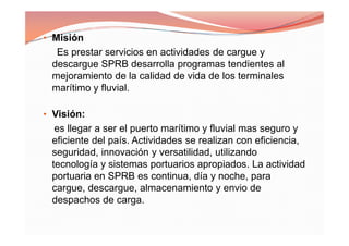 • Misión
Es prestar servicios en actividades de cargue y
descargue SPRB desarrolla programas tendientes al
mejoramiento de la calidad de vida de los terminales
marítimo y fluvial.
• Visión:
es llegar a ser el puerto marítimo y fluvial mas seguro y
eficiente del país. Actividades se realizan con eficiencia,
seguridad, innovación y versatilidad, utilizando
tecnología y sistemas portuarios apropiados. La actividad
portuaria en SPRB es continua, día y noche, para
cargue, descargue, almacenamiento y envio de
despachos de carga.
• Misión
Es prestar servicios en actividades de cargue y
descargue SPRB desarrolla programas tendientes al
mejoramiento de la calidad de vida de los terminales
marítimo y fluvial.
• Visión:
es llegar a ser el puerto marítimo y fluvial mas seguro y
eficiente del país. Actividades se realizan con eficiencia,
seguridad, innovación y versatilidad, utilizando
tecnología y sistemas portuarios apropiados. La actividad
portuaria en SPRB es continua, día y noche, para
cargue, descargue, almacenamiento y envio de
despachos de carga.
 