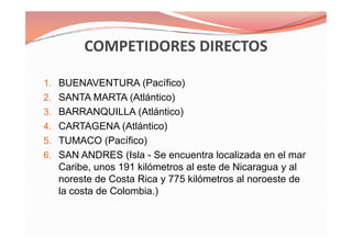1. BUENAVENTURA (Pacífico)
2. SANTA MARTA (Atlántico)
3. BARRANQUILLA (Atlántico)
4. CARTAGENA (Atlántico)
5. TUMACO (Pacífico)
6. SAN ANDRES (Isla - Se encuentra localizada en el mar
Caribe, unos 191 kilómetros al este de Nicaragua y al
noreste de Costa Rica y 775 kilómetros al noroeste de
la costa de Colombia.)
1. BUENAVENTURA (Pacífico)
2. SANTA MARTA (Atlántico)
3. BARRANQUILLA (Atlántico)
4. CARTAGENA (Atlántico)
5. TUMACO (Pacífico)
6. SAN ANDRES (Isla - Se encuentra localizada en el mar
Caribe, unos 191 kilómetros al este de Nicaragua y al
noreste de Costa Rica y 775 kilómetros al noroeste de
la costa de Colombia.)
 