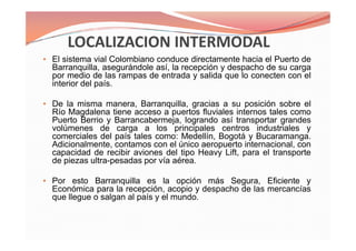• El sistema vial Colombiano conduce directamente hacia el Puerto de
Barranquilla, asegurándole así, la recepción y despacho de su carga
por medio de las rampas de entrada y salida que lo conecten con el
interior del país.
• De la misma manera, Barranquilla, gracias a su posición sobre el
Río Magdalena tiene acceso a puertos fluviales internos tales como
Puerto Berrio y Barrancabermeja, logrando así transportar grandes
volúmenes de carga a los principales centros industriales y
comerciales del país tales como: Medellín, Bogotá y Bucaramanga.
Adicionalmente, contamos con el único aeropuerto internacional, con
capacidad de recibir aviones del tipo Heavy Lift, para el transporte
de piezas ultra-pesadas por vía aérea.
• Por esto Barranquilla es la opción más Segura, Eficiente y
Económica para la recepción, acopio y despacho de las mercancías
que llegue o salgan al país y el mundo.
• El sistema vial Colombiano conduce directamente hacia el Puerto de
Barranquilla, asegurándole así, la recepción y despacho de su carga
por medio de las rampas de entrada y salida que lo conecten con el
interior del país.
• De la misma manera, Barranquilla, gracias a su posición sobre el
Río Magdalena tiene acceso a puertos fluviales internos tales como
Puerto Berrio y Barrancabermeja, logrando así transportar grandes
volúmenes de carga a los principales centros industriales y
comerciales del país tales como: Medellín, Bogotá y Bucaramanga.
Adicionalmente, contamos con el único aeropuerto internacional, con
capacidad de recibir aviones del tipo Heavy Lift, para el transporte
de piezas ultra-pesadas por vía aérea.
• Por esto Barranquilla es la opción más Segura, Eficiente y
Económica para la recepción, acopio y despacho de las mercancías
que llegue o salgan al país y el mundo.
 