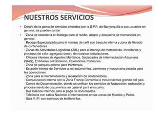 Dentro de la gama de servicios ofrecidos por la S.P.R. de Barranquilla a sus usuarios en
general, se pueden contar:
· Zona de estantería en bodega para el recibo, acopio y despacho de mercancías en
general.
· Bodega Especializada para el manejo de café con bascula interna y zona de llenado
de contenedores.
· Zonas de Actividades Logísticas (ZAL) para el manejo de mercancías, inventarios y
procesos de valor agregado dentro de nuestras instalaciones.
· Oficinas internas de Agentes Marítimos, Sociedades de Intermediación Aduanera
(SIAS), Entidades del Gobierno, Operadores Portuarios.
· Zona de parqueo interno para tractomula.
· Estación Interna de Servicios a los automóviles, camiones y maquinaria pesada para
las operaciones.
· Zona para el mantenimiento y reparación de contenedores.
· Comunicación interna con la Zona Franca Comercial e Industrial más grande del país.
· Centro de Documentación, donde se unifican los servicios de facturación, radicación y
procesamiento de documentos en general para el usuario.
· Dos Bancos Internos para el pago de documentos.
· Teléfonos con salida Nacional e Internacional en las zonas de Muelles y Patios.
· Sala V.I.P. con servicios de teléfono-fax.
Dentro de la gama de servicios ofrecidos por la S.P.R. de Barranquilla a sus usuarios en
general, se pueden contar:
· Zona de estantería en bodega para el recibo, acopio y despacho de mercancías en
general.
· Bodega Especializada para el manejo de café con bascula interna y zona de llenado
de contenedores.
· Zonas de Actividades Logísticas (ZAL) para el manejo de mercancías, inventarios y
procesos de valor agregado dentro de nuestras instalaciones.
· Oficinas internas de Agentes Marítimos, Sociedades de Intermediación Aduanera
(SIAS), Entidades del Gobierno, Operadores Portuarios.
· Zona de parqueo interno para tractomula.
· Estación Interna de Servicios a los automóviles, camiones y maquinaria pesada para
las operaciones.
· Zona para el mantenimiento y reparación de contenedores.
· Comunicación interna con la Zona Franca Comercial e Industrial más grande del país.
· Centro de Documentación, donde se unifican los servicios de facturación, radicación y
procesamiento de documentos en general para el usuario.
· Dos Bancos Internos para el pago de documentos.
· Teléfonos con salida Nacional e Internacional en las zonas de Muelles y Patios.
· Sala V.I.P. con servicios de teléfono-fax.
 