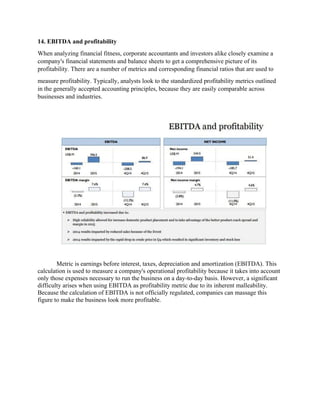 14. EBITDA and profitability
When analyzing financial fitness, corporate accountants and investors alike closely examine a
company's financial statements and balance sheets to get a comprehensive picture of its
profitability. There are a number of metrics and corresponding financial ratios that are used to
measure profitability. Typically, analysts look to the standardized profitability metrics outlined
in the generally accepted accounting principles, because they are easily comparable across
businesses and industries.
Metric is earnings before interest, taxes, depreciation and amortization (EBITDA). This
calculation is used to measure a company's operational profitability because it takes into account
only those expenses necessary to run the business on a day-to-day basis. However, a significant
difficulty arises when using EBITDA as profitability metric due to its inherent malleability.
Because the calculation of EBITDA is not officially regulated, companies can massage this
figure to make the business look more profitable.
 