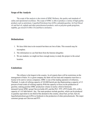 Scope of the Analysis
The scope of the analysis is the extent of SPRC Refinery, the quality and standards of
safety and operational excellence. The scope of SPRC is able to produce a variety of high quality
products such as petroleum. Liquefied Petroleum Gas (LPG), unleaded gasoline. Jet Fuel Diesel
oil and fuel oil, asphalt and other petrochemical products, such as polymer-grade propylene,
naphtha, gas mixed C4 (Mix C4) and Reeve aromatics.
Delimitations
1. We have little time to do research but there are lots of data. This research may be
incomplete.
2. The information we can find them from the Internet altogether.
3. We are students; we might not have enough money to study this project to the actual
location.
Limitations
The refinery is the largest in the country. In oil exports there will be restrictions on the
management of them. It is a great company the dada will not leak and companies must have a
license to be sent to various companies. SPRC is one of the leading operators of refineries,
Thailand. A crude oil refining capacity of 165,000 barrels per day.Representing a capacity of 13
percent of total crude oil refining capacity.With the capacity to focus on the production of
gasoline, making gasoline SPRC production volume in nearly a third of domestic
demand.Current SPRC group Chevron holds 64% and the PLC. PTT. (PTT) holds 36%, with a
capacity of 1.65 lakh barrels / day. The main products include gasoline, which can be produced
in quantity equivalent to one third of the demand in the country, diesel fuel, jet fuel, fuel oil,
liquefied petroleum gas (LPG) as feedstock in the production of other petrochemicals. The major
customer groups are Chevron and PTT.
 