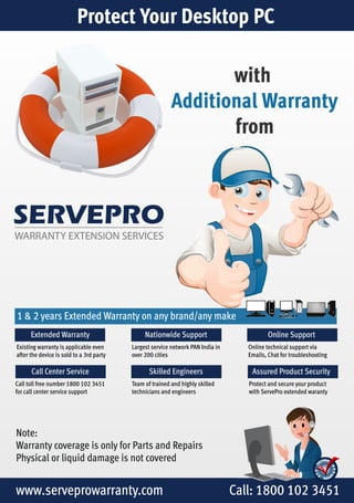 Protect Your Desktop PC 
SERVEPRO 
WARRANTY EXTENSION SERVICES 
with 
Additional Warranty 
from 
1 & 2 years Extended Warranty on any brand/any make 
Extended Warranty 
Existing warranty is applicable even 
after the device is sold to a 3rd party 
Call Center Service 
Call toll free number 1800 102 3451 
for call center service support 
Online Support 
Online technical support via 
Emails, Chat for troubleshooting 
Nationwide Support 
Largest service network PAN India in 
over 200 cities 
Skilled Engineers Assured Product Security 
Team of trained and highly skilled 
technicians and engineers 
Note: 
Warranty coverage is only for Parts and Repairs 
Physical or liquid damage is not covered 
Protect and secure your product 
with ServePro extended waranty 
www.serveprowarranty.com Call: 1800 102 3451 
