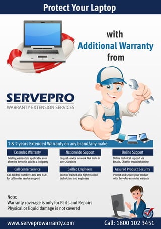 Protect Your Laptop 
SERVEPRO 
WARRANTY EXTENSION SERVICES 
with 
Additional Warranty 
from 
1 & 2 years Extended Warranty on any brand/any make 
Extended Warranty 
Existing warranty is applicable even 
after the device is sold to a 3rd party 
Call Center Service 
Call toll free number 1800 102 3451 
for call center service support 
Online Support 
Online technical support via 
Emails, Chat for troubleshooting 
Nationwide Support 
Largest service network PAN India in 
over 200 cities 
Skilled Engineers Assured Product Security 
Team of trained and highly skilled 
technicians and engineers 
Note: 
Warranty coverage is only for Parts and Repairs 
Physical or liquid damage is not covered 
Protect and secure your product 
with ServePro extended waranty 
www.serveprowarranty.com Call: 1800 102 3451 
