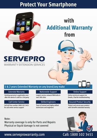 Protect Your Smartphone 
SERVEPRO 
WARRANTY EXTENSION SERVICES 
with 
Additional Warranty 
from 
1 & 2 years Extended Warranty on any brand/any make 
Extended Warranty 
Existing warranty is applicable even 
after the device is sold to a 3rd party 
Call Center Service 
Call toll free number 1800 102 3451 
for call center service support 
Online Support 
Online technical support via 
Emails, Chat for troubleshooting 
Nationwide Support 
Largest service network PAN India in 
over 200 cities 
Skilled Engineers Assured Product Security 
Team of trained and highly skilled 
technicians and engineers 
Note: 
Warranty coverage is only for Parts and Repairs 
Physical or liquid damage is not covered 
Protect and secure your product 
with ServePro extended waranty 
www.serveprowarranty.com Call: 1800 102 3451 
