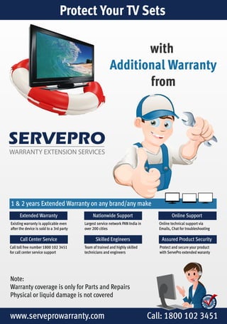 Protect Your TV Sets 
SERVEPRO 
WARRANTY EXTENSION SERVICES 
with 
Additional Warranty 
from 
1 & 2 years Extended Warranty on any brand/any make 
Extended Warranty 
Existing warranty is applicable even 
after the device is sold to a 3rd party 
Call Center Service 
Call toll free number 1800 102 3451 
for call center service support 
Online Support 
Online technical support via 
Emails, Chat for troubleshooting 
Nationwide Support 
Largest service network PAN India in 
over 200 cities 
Skilled Engineers Assured Product Security 
Team of trained and highly skilled 
technicians and engineers 
Note: 
Warranty coverage is only for Parts and Repairs 
Physical or liquid damage is not covered 
Protect and secure your product 
with ServePro extended waranty 
www.serveprowarranty.com Call: 1800 102 3451 
