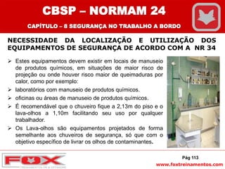 www.foxtreinamentos.com
NECESSIDADE DA LOCALIZAÇÃO E UTILIZAÇÃO DOS
EQUIPAMENTOS DE SEGURANÇA DE ACORDO COM A NR 34
 Estes equipamentos devem existir em locais de manuseio
de produtos químicos, em situações de maior risco de
projeção ou onde houver risco maior de queimaduras por
calor, como por exemplo:
 laboratórios com manuseio de produtos químicos.
 oficinas ou áreas de manuseio de produtos químicos.
 É recomendável que o chuveiro fique a 2,13m do piso e o
lava-olhos a 1,10m facilitando seu uso por qualquer
trabalhador.
 Os Lava-olhos são equipamentos projetados de forma
semelhante aos chuveiros de segurança, só que com o
objetivo específico de livrar os olhos de contaminantes.
Pág 113
CBSP – NORMAM 24
CAPÍTULO – 8 SEGURANÇA NO TRABALHO A BORDO
 