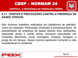 www.foxtreinamentos.com
8.11 - EFEITOS E PRECAUÇÕES CONTRA A PRESENÇA DE
GASES TÓXICOS.
Nos diversos trabalhos realizados em plataforma de petróleo,
como por exemplo: Perfuração, produção e armazenamento, há
possibilidade da presença de gases tóxicos e/ou asfixiantes,
associado ainda a outras fainas rotineiras executadas em
Unidades Marítimas, como drenagem, limpeza, lavagem e
purga de um tanque. Gases nocivos aparecem tornando a vida
insustentável no ambiente.
Pág 113
CBSP – NORMAM 24
CAPÍTULO – 8 SEGURANÇA NO TRABALHO A BORDO
 