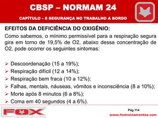 www.foxtreinamentos.com
EFEITOS DA DEFICIÊNCIA DO OXIGÊNIO:
Como sabemos, o mínimo permissível para a respiração segura
gira em torno de 19,5% de O2, abaixo dessa concentração de
O2, pode ocorrer os seguintes sintomas:
 Descoordenação (15 a 19%);
 Respiração difícil (12 a 14%);
 Respiração bem fraca (10 a 12%);
 Falhas, mentais, náuseas, vômitos e inconsciência (8 a 10%);
 Morte após 8 minutos (6 a 8%);
 Coma em 40 segundos (4 a 6%).
Pág 114
CBSP – NORMAM 24
CAPÍTULO – 8 SEGURANÇA NO TRABALHO A BORDO
 