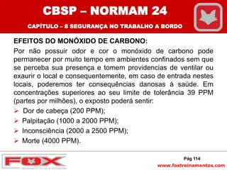 www.foxtreinamentos.com
EFEITOS DO MONÓXIDO DE CARBONO:
Por não possuir odor e cor o monóxido de carbono pode
permanecer por muito tempo em ambientes confinados sem que
se perceba sua presença e tomem providencias de ventilar ou
exaurir o local e consequentemente, em caso de entrada nestes
locais, poderemos ter consequências danosas à saúde. Em
concentrações superiores ao seu limite de tolerância 39 PPM
(partes por milhões), o exposto poderá sentir:
 Dor de cabeça (200 PPM);
 Palpitação (1000 a 2000 PPM);
 Inconsciência (2000 a 2500 PPM);
 Morte (4000 PPM).
Pág 114
CBSP – NORMAM 24
CAPÍTULO – 8 SEGURANÇA NO TRABALHO A BORDO
 