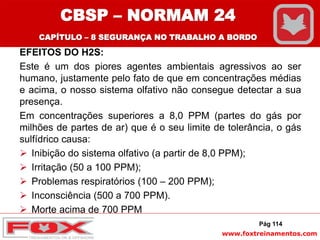 www.foxtreinamentos.com
EFEITOS DO H2S:
Este é um dos piores agentes ambientais agressivos ao ser
humano, justamente pelo fato de que em concentrações médias
e acima, o nosso sistema olfativo não consegue detectar a sua
presença.
Em concentrações superiores a 8,0 PPM (partes do gás por
milhões de partes de ar) que é o seu limite de tolerância, o gás
sulfídrico causa:
 Inibição do sistema olfativo (a partir de 8,0 PPM);
 Irritação (50 a 100 PPM);
 Problemas respiratórios (100 – 200 PPM);
 Inconsciência (500 a 700 PPM).
 Morte acima de 700 PPM
Pág 114
CBSP – NORMAM 24
CAPÍTULO – 8 SEGURANÇA NO TRABALHO A BORDO
 
