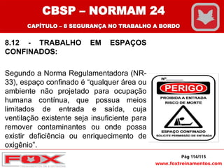 www.foxtreinamentos.com
8.12 - TRABALHO EM ESPAÇOS
CONFINADOS:
Segundo a Norma Regulamentadora (NR-
33), espaço confinado é “qualquer área ou
ambiente não projetado para ocupação
humana contínua, que possua meios
limitados de entrada e saída, cuja
ventilação existente seja insuficiente para
remover contaminantes ou onde possa
existir deficiência ou enriquecimento de
oxigênio”.
Pág 114/115
CBSP – NORMAM 24
CAPÍTULO – 8 SEGURANÇA NO TRABALHO A BORDO
 