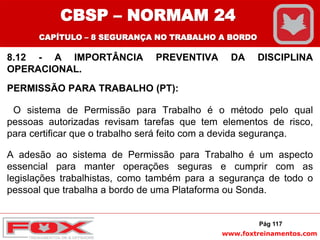 www.foxtreinamentos.com
8.12 - A IMPORTÂNCIA PREVENTIVA DA DISCIPLINA
OPERACIONAL.
PERMISSÃO PARA TRABALHO (PT):
O sistema de Permissão para Trabalho é o método pelo qual
pessoas autorizadas revisam tarefas que tem elementos de risco,
para certificar que o trabalho será feito com a devida segurança.
A adesão ao sistema de Permissão para Trabalho é um aspecto
essencial para manter operações seguras e cumprir com as
legislações trabalhistas, como também para a segurança de todo o
pessoal que trabalha a bordo de uma Plataforma ou Sonda.
Pág 117
CBSP – NORMAM 24
CAPÍTULO – 8 SEGURANÇA NO TRABALHO A BORDO
 