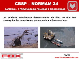 www.foxtreinamentos.com
Um acidente envolvendo derramamento de óleo no mar tem
consequências desastrosas para o meio ambiente marinho.
Pág 118
CBSP – NORMAM 24
CAPÍTULO – 9 PREVENÇÃO DA POLUIÇÃO E FISCALIZAÇÃO
 
