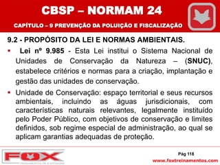 www.foxtreinamentos.com
9.2 - PROPÓSITO DA LEI E NORMAS AMBIENTAIS.
 Lei nº 9.985 - Esta Lei institui o Sistema Nacional de
Unidades de Conservação da Natureza – (SNUC),
estabelece critérios e normas para a criação, implantação e
gestão das unidades de conservação.
 Unidade de Conservação: espaço territorial e seus recursos
ambientais, incluindo as águas jurisdicionais, com
características naturais relevantes, legalmente instituído
pelo Poder Público, com objetivos de conservação e limites
definidos, sob regime especial de administração, ao qual se
aplicam garantias adequadas de proteção.
Pág 118
CBSP – NORMAM 24
CAPÍTULO – 9 PREVENÇÃO DA POLUIÇÃO E FISCALIZAÇÃO
 