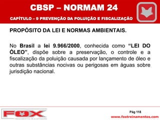 www.foxtreinamentos.com
PROPÓSITO DA LEI E NORMAS AMBIENTAIS.
No Brasil a lei 9.966/2000, conhecida como “LEI DO
ÓLEO”, dispõe sobre a preservação, o controle e a
fiscalização da poluição causada por lançamento de óleo e
outras substâncias nocivas ou perigosas em águas sobre
jurisdição nacional.
Pág 118
CBSP – NORMAM 24
CAPÍTULO – 9 PREVENÇÃO DA POLUIÇÃO E FISCALIZAÇÃO
 