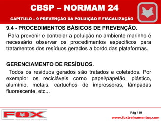 www.foxtreinamentos.com
9.4 - PROCEDIMENTOS BÁSICOS DE PREVENÇÃO.
Para prevenir e controlar a poluição no ambiente marinho é
necessário observar os procedimentos específicos para
tratamentos dos resíduos gerados a bordo das plataformas.
GERENCIAMENTO DE RESÍDUOS.
Todos os resíduos gerados são tratados e coletados. Por
exemplo: os recicláveis como papel/papelão, plástico,
alumínio, metais, cartuchos de impressoras, lâmpadas
fluorescente, etc...
Pág 119
CBSP – NORMAM 24
CAPÍTULO – 9 PREVENÇÃO DA POLUIÇÃO E FISCALIZAÇÃO
 