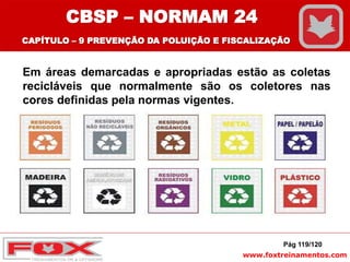 www.foxtreinamentos.com
Em áreas demarcadas e apropriadas estão as coletas
recicláveis que normalmente são os coletores nas
cores definidas pela normas vigentes.
Pág 119/120
CBSP – NORMAM 24
CAPÍTULO – 9 PREVENÇÃO DA POLUIÇÃO E FISCALIZAÇÃO
 
