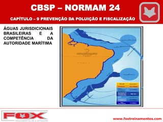 www.foxtreinamentos.com
ÁGUAS JURISDICIONAIS
BRASILEIRAS E A
COMPETÊNCIA DA
AUTORIDADE MARÍTIMA
CBSP – NORMAM 24
CAPÍTULO – 9 PREVENÇÃO DA POLUIÇÃO E FISCALIZAÇÃO
 