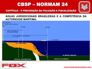 www.foxtreinamentos.com
ÁGUAS JURISDICIONAIS BRASILEIRAS E A COMPETÊNCIA DA
AUTORIDADE MARÍTIMA.
CBSP – NORMAM 24
CAPÍTULO – 9 PREVENÇÃO DA POLUIÇÃO E FISCALIZAÇÃO
 