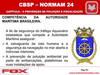 www.foxtreinamentos.com
COMPETÊNCIA DA AUTORIDADE
MARÍTIMA BRASILEIRA.
A lei de segurança do tráfego Aquaviário
estabelece que compete a Autoridade
Marítima assegurar:
 A salvaguarda da vida humana e a
segurança da navegação no mar aberto e
hidrovias interiores;
 A prevenção da poluição ambiental por
parte de embarcações, plataformas ou
suas instalações de apoio.
Pág 121
CBSP – NORMAM 24
CAPÍTULO – 9 PREVENÇÃO DA POLUIÇÃO E FISCALIZAÇÃO
 