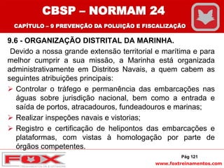 www.foxtreinamentos.com
9.6 - ORGANIZAÇÃO DISTRITAL DA MARINHA.
Devido a nossa grande extensão territorial e marítima e para
melhor cumprir a sua missão, a Marinha está organizada
administrativamente em Distritos Navais, a quem cabem as
seguintes atribuições principais:
 Controlar o tráfego e permanência das embarcações nas
águas sobre jurisdição nacional, bem como a entrada e
saída de portos, atracadouros, fundeadouros e marinas;
 Realizar inspeções navais e vistorias;
 Registro e certificação de helipontos das embarcações e
plataformas, com vistas à homologação por parte de
órgãos competentes.
Pág 121
CBSP – NORMAM 24
CAPÍTULO – 9 PREVENÇÃO DA POLUIÇÃO E FISCALIZAÇÃO
 