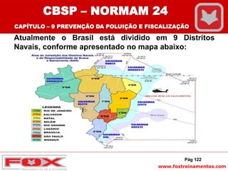 www.foxtreinamentos.com
Atualmente o Brasil está dividido em 9 Distritos
Navais, conforme apresentado no mapa abaixo:
Pág 122
CBSP – NORMAM 24
CAPÍTULO – 9 PREVENÇÃO DA POLUIÇÃO E FISCALIZAÇÃO
 