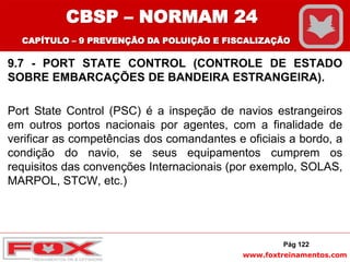 www.foxtreinamentos.com
9.7 - PORT STATE CONTROL (CONTROLE DE ESTADO
SOBRE EMBARCAÇÕES DE BANDEIRA ESTRANGEIRA).
Port State Control (PSC) é a inspeção de navios estrangeiros
em outros portos nacionais por agentes, com a finalidade de
verificar as competências dos comandantes e oficiais a bordo, a
condição do navio, se seus equipamentos cumprem os
requisitos das convenções Internacionais (por exemplo, SOLAS,
MARPOL, STCW, etc.)
Pág 122
CBSP – NORMAM 24
CAPÍTULO – 9 PREVENÇÃO DA POLUIÇÃO E FISCALIZAÇÃO
 