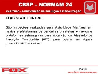 www.foxtreinamentos.com
FLAG STATE CONTROL.
São inspeções realizadas pela Autoridade Marítima em
navios e plataformas de bandeiras brasileiras e navios e
plataformas estrangeiras para obtenção do Atestado de
Inscrição Temporária (AIT): para operar em águas
jurisdicionais brasileiras.
Pág 123
CBSP – NORMAM 24
CAPÍTULO – 9 PREVENÇÃO DA POLUIÇÃO E FISCALIZAÇÃO
 