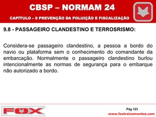 www.foxtreinamentos.com
9.8 - PASSAGEIRO CLANDESTINO E TERROSRISMO:
Considera-se passageiro clandestino, a pessoa a bordo do
navio ou plataforma sem o conhecimento do comandante da
embarcação. Normalmente o passageiro clandestino burlou
intencionalmente as normas de segurança para o embarque
não autorizado a bordo.
Pág 123
CBSP – NORMAM 24
CAPÍTULO – 9 PREVENÇÃO DA POLUIÇÃO E FISCALIZAÇÃO
 