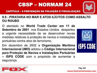 www.foxtreinamentos.com
O atentado no World Trade Center em 11 de
Setembro de 2001 nos Estados Unidos despertou
a urgente necessidade de se desenvolver novas
medidas relativas à proteção de navios e instalações
portuárias contra atos de terrorismo.
Em dezembro de 2002 a Organização Marítima
Internacional (IMO) adotou o Código Internacional
para Proteção de Navios e Instalações Portuárias
– ISPS CODE com o propósito de aumentar a
segurança.
Pág 124
CBSP – NORMAM 24
CAPÍTULO – 9 PREVENÇÃO DA POLUIÇÃO E FISCALIZAÇÃO
9.9 - PIRATARIA NO MAR E ATOS ILÍCITOS COMO ASSALTO
OU ROUBO
 