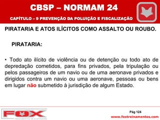 www.foxtreinamentos.com
PIRATARIA E ATOS ILÍCITOS COMO ASSALTO OU ROUBO.
PIRATARIA:
• Todo ato ilícito de violência ou de detenção ou todo ato de
depredação cometidos, para fins privados, pela tripulação ou
pelos passageiros de um navio ou de uma aeronave privados e
dirigidos contra um navio ou uma aeronave, pessoas ou bens
em lugar não submetido à jurisdição de algum Estado.
Pág 124
CBSP – NORMAM 24
CAPÍTULO – 9 PREVENÇÃO DA POLUIÇÃO E FISCALIZAÇÃO
 