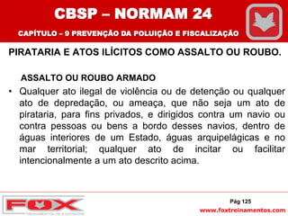 www.foxtreinamentos.com
PIRATARIA E ATOS ILÍCITOS COMO ASSALTO OU ROUBO.
ASSALTO OU ROUBO ARMADO
• Qualquer ato ilegal de violência ou de detenção ou qualquer
ato de depredação, ou ameaça, que não seja um ato de
pirataria, para fins privados, e dirigidos contra um navio ou
contra pessoas ou bens a bordo desses navios, dentro de
águas interiores de um Estado, águas arquipelágicas e no
mar territorial; qualquer ato de incitar ou facilitar
intencionalmente a um ato descrito acima.
Pág 125
CBSP – NORMAM 24
CAPÍTULO – 9 PREVENÇÃO DA POLUIÇÃO E FISCALIZAÇÃO
 