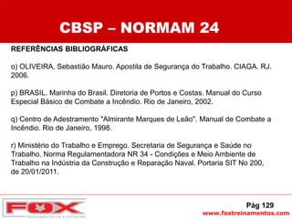 www.foxtreinamentos.com
REFERÊNCIAS BIBLIOGRÁFICAS
o) OLIVEIRA, Sebastião Mauro. Apostila de Segurança do Trabalho. CIAGA. RJ.
2006.
p) BRASIL. Marinha do Brasil. Diretoria de Portos e Costas. Manual do Curso
Especial Básico de Combate a Incêndio. Rio de Janeiro, 2002.
q) Centro de Adestramento "Almirante Marques de Leão". Manual de Combate a
Incêndio. Rio de Janeiro, 1998.
r) Ministério do Trabalho e Emprego. Secretaria de Segurança e Saúde no
Trabalho. Norma Regulamentadora NR 34 - Condições e Meio Ambiente de
Trabalho na Indústria da Construção e Reparação Naval. Portaria SIT No 200,
de 20/01/2011.
CBSP – NORMAM 24
Pág 129
 
