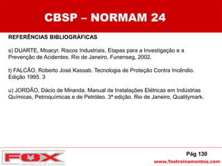 www.foxtreinamentos.com
REFERÊNCIAS BIBLIOGRÁFICAS
s) DUARTE, Moacyr. Riscos Industriais, Etapas para a Investigação e a
Prevenção de Acidentes. Rio de Janeiro, Funenseg, 2002.
t) FALCÃO, Roberto José Kassab. Tecnologia de Proteção Contra Incêndio.
Edição 1995. 3
u) JORDÃO, Dácio de Miranda. Manual de Instalações Elétricas em Indústrias
Químicas, Petroquímicas e de Petróleo. 3ª edição. Rio de Janeiro, Qualitymark.
CBSP – NORMAM 24
Pág 130
 