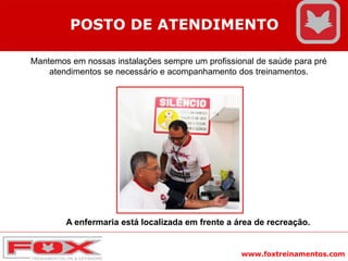 www.foxtreinamentos.com
POSTO DE ATENDIMENTO
Mantemos em nossas instalações sempre um profissional de saúde para pré
atendimentos se necessário e acompanhamento dos treinamentos.
A enfermaria está localizada em frente a área de recreação.
 