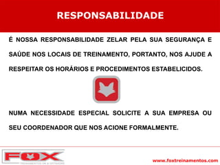 www.foxtreinamentos.com
É NOSSA RESPONSABILIDADE ZELAR PELA SUA SEGURANÇA E
SAÚDE NOS LOCAIS DE TREINAMENTO, PORTANTO, NOS AJUDE A
RESPEITAR OS HORÁRIOS E PROCEDIMENTOS ESTABELICIDOS.
NUMA NECESSIDADE ESPECIAL SOLICITE A SUA EMPRESA OU
SEU COORDENADOR QUE NOS ACIONE FORMALMENTE.
RESPONSABILIDADE
 